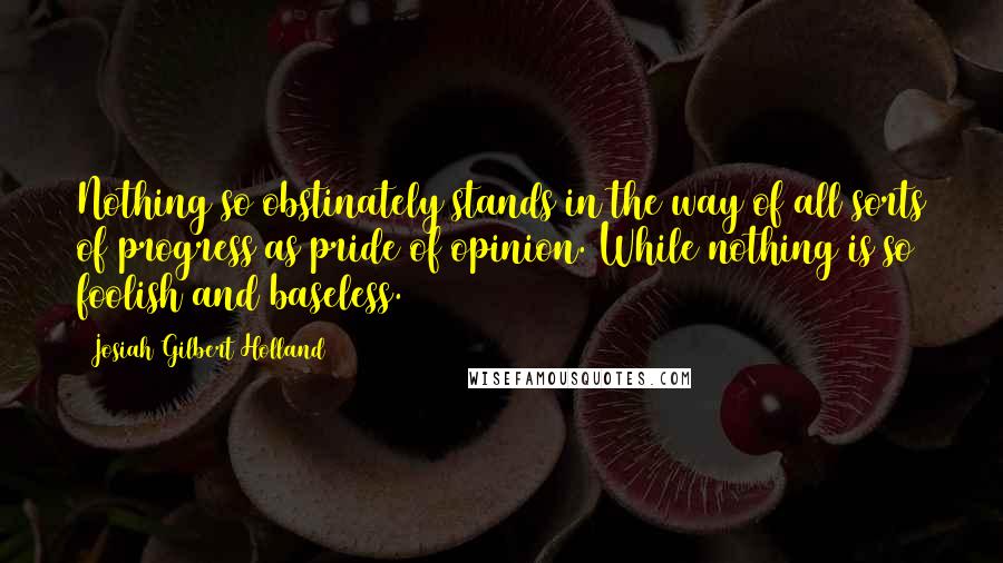 Josiah Gilbert Holland Quotes: Nothing so obstinately stands in the way of all sorts of progress as pride of opinion. While nothing is so foolish and baseless.