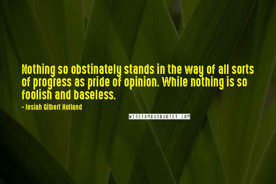 Josiah Gilbert Holland Quotes: Nothing so obstinately stands in the way of all sorts of progress as pride of opinion. While nothing is so foolish and baseless.
