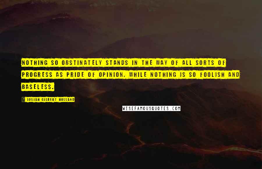 Josiah Gilbert Holland Quotes: Nothing so obstinately stands in the way of all sorts of progress as pride of opinion. While nothing is so foolish and baseless.