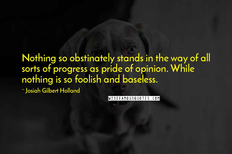 Josiah Gilbert Holland Quotes: Nothing so obstinately stands in the way of all sorts of progress as pride of opinion. While nothing is so foolish and baseless.