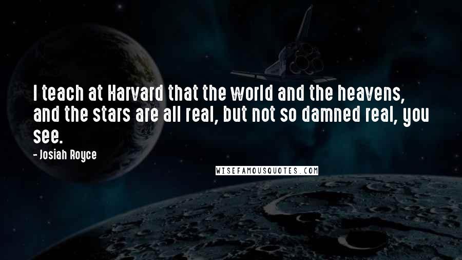 Josiah Royce Quotes: I teach at Harvard that the world and the heavens, and the stars are all real, but not so damned real, you see.