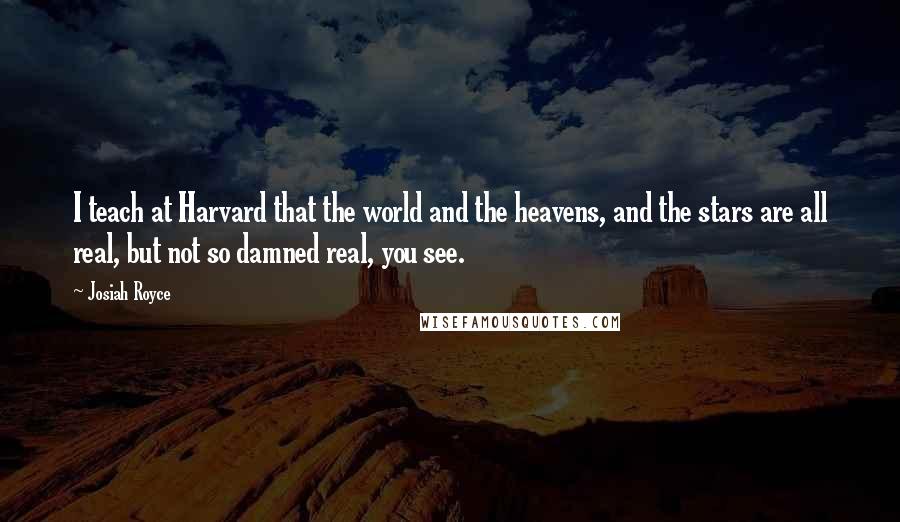 Josiah Royce Quotes: I teach at Harvard that the world and the heavens, and the stars are all real, but not so damned real, you see.