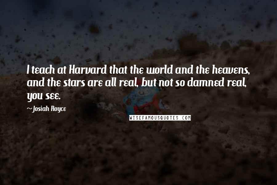 Josiah Royce Quotes: I teach at Harvard that the world and the heavens, and the stars are all real, but not so damned real, you see.