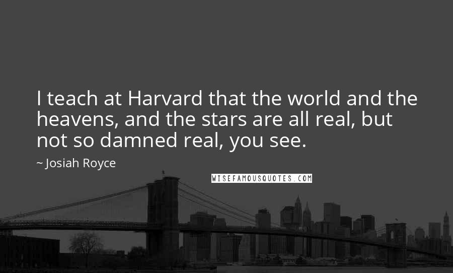 Josiah Royce Quotes: I teach at Harvard that the world and the heavens, and the stars are all real, but not so damned real, you see.