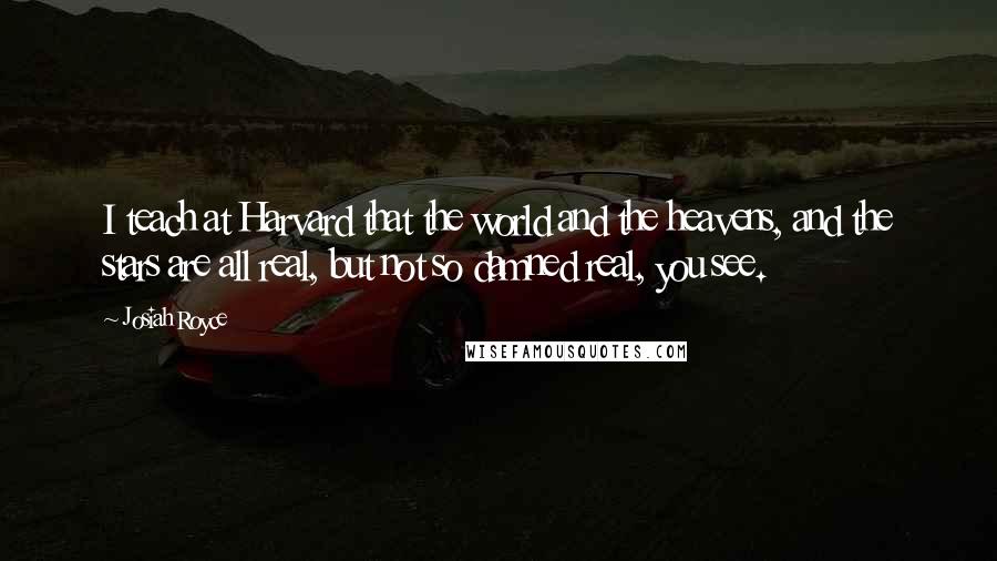 Josiah Royce Quotes: I teach at Harvard that the world and the heavens, and the stars are all real, but not so damned real, you see.