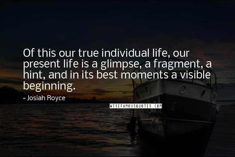 Josiah Royce Quotes: Of this our true individual life, our present life is a glimpse, a fragment, a hint, and in its best moments a visible beginning.