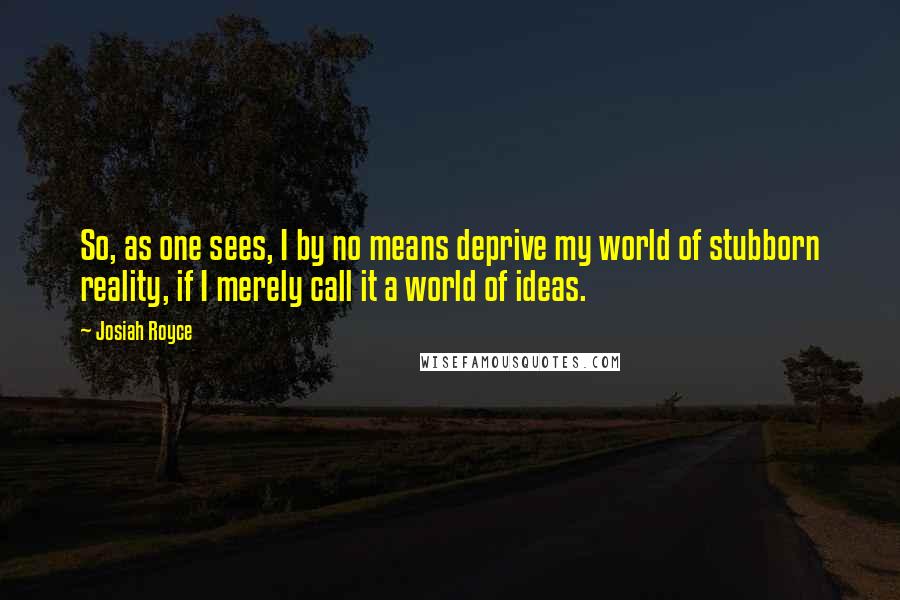 Josiah Royce Quotes: So, as one sees, I by no means deprive my world of stubborn reality, if I merely call it a world of ideas.