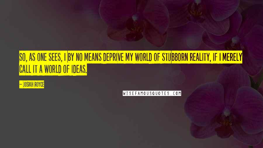 Josiah Royce Quotes: So, as one sees, I by no means deprive my world of stubborn reality, if I merely call it a world of ideas.