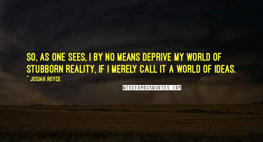 Josiah Royce Quotes: So, as one sees, I by no means deprive my world of stubborn reality, if I merely call it a world of ideas.