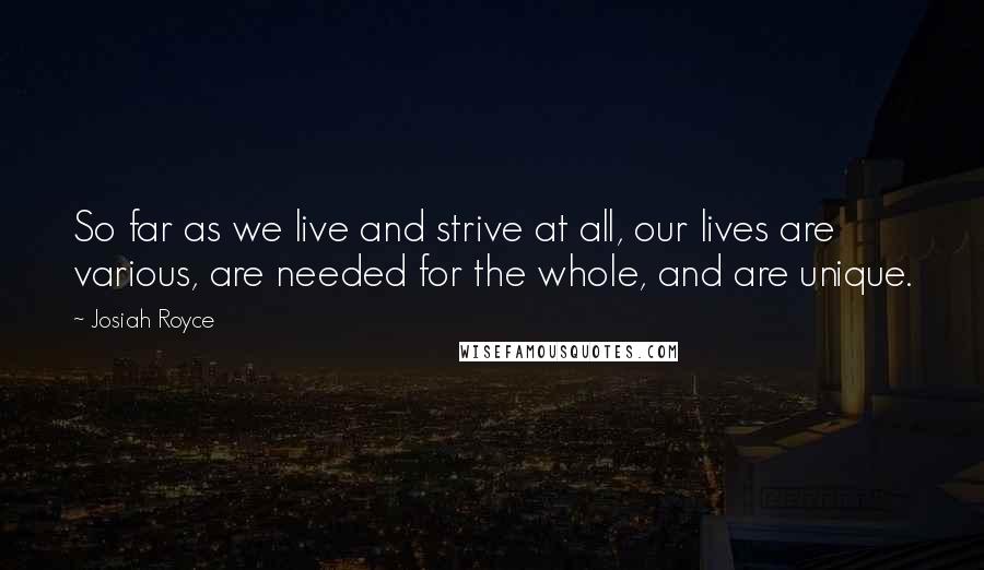 Josiah Royce Quotes: So far as we live and strive at all, our lives are various, are needed for the whole, and are unique.