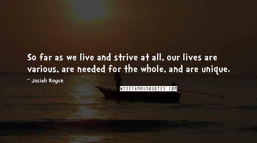 Josiah Royce Quotes: So far as we live and strive at all, our lives are various, are needed for the whole, and are unique.