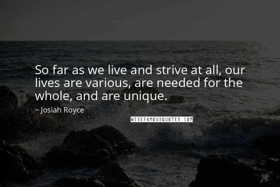 Josiah Royce Quotes: So far as we live and strive at all, our lives are various, are needed for the whole, and are unique.