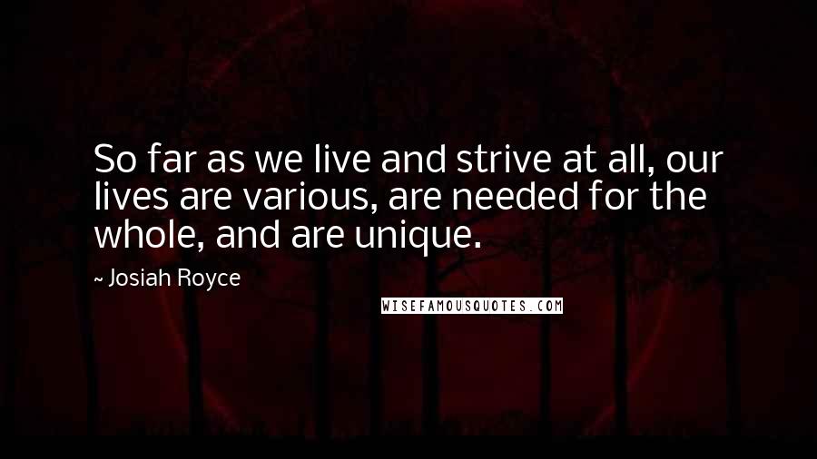 Josiah Royce Quotes: So far as we live and strive at all, our lives are various, are needed for the whole, and are unique.