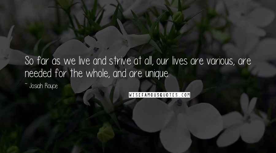 Josiah Royce Quotes: So far as we live and strive at all, our lives are various, are needed for the whole, and are unique.