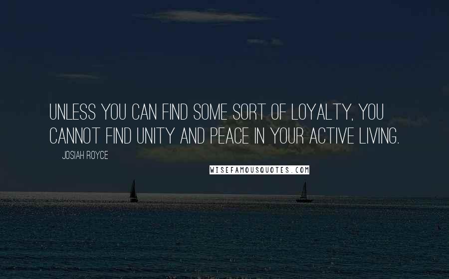 Josiah Royce Quotes: Unless you can find some sort of LOYALTY, you cannot find unity and peace in your active living.