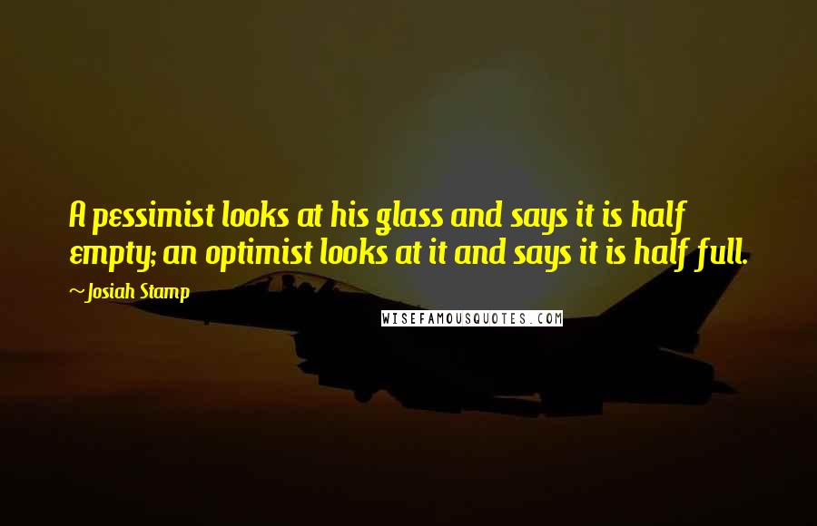 Josiah Stamp Quotes: A pessimist looks at his glass and says it is half empty; an optimist looks at it and says it is half full.