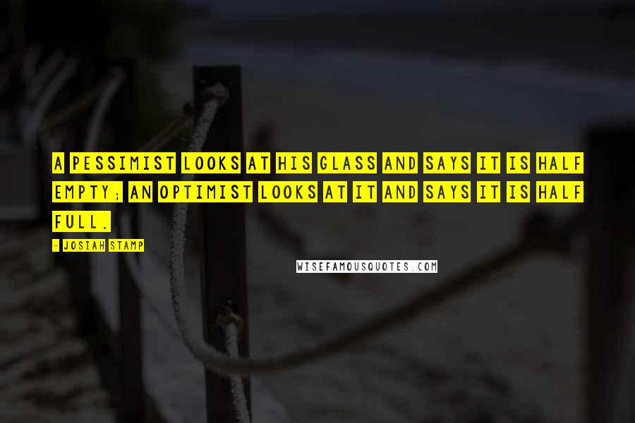 Josiah Stamp Quotes: A pessimist looks at his glass and says it is half empty; an optimist looks at it and says it is half full.