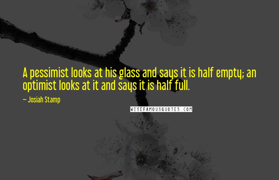 Josiah Stamp Quotes: A pessimist looks at his glass and says it is half empty; an optimist looks at it and says it is half full.