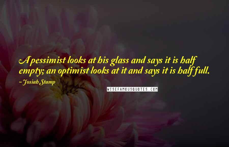 Josiah Stamp Quotes: A pessimist looks at his glass and says it is half empty; an optimist looks at it and says it is half full.