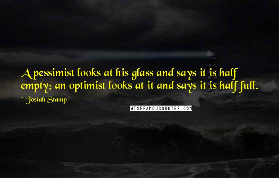 Josiah Stamp Quotes: A pessimist looks at his glass and says it is half empty; an optimist looks at it and says it is half full.