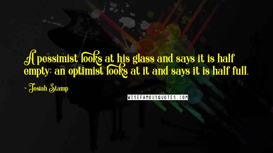 Josiah Stamp Quotes: A pessimist looks at his glass and says it is half empty; an optimist looks at it and says it is half full.
