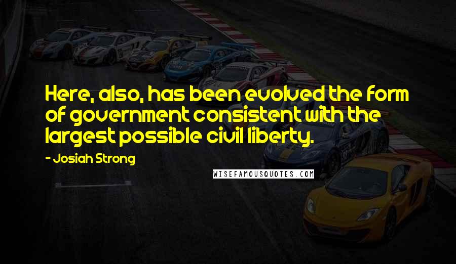 Josiah Strong Quotes: Here, also, has been evolved the form of government consistent with the largest possible civil liberty.