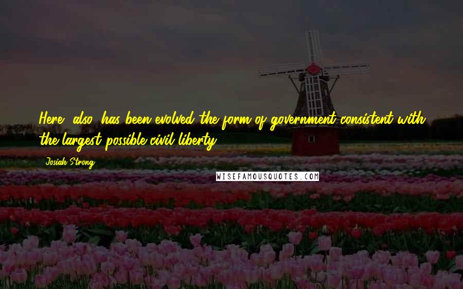 Josiah Strong Quotes: Here, also, has been evolved the form of government consistent with the largest possible civil liberty.