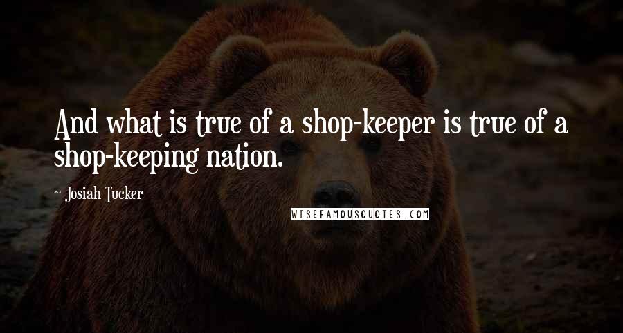 Josiah Tucker Quotes: And what is true of a shop-keeper is true of a shop-keeping nation.