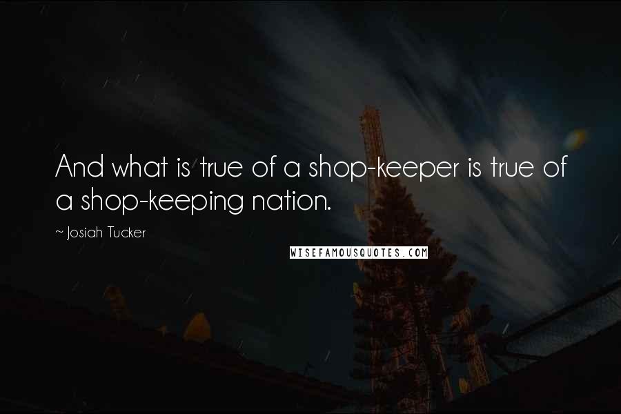 Josiah Tucker Quotes: And what is true of a shop-keeper is true of a shop-keeping nation.