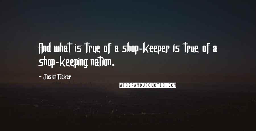 Josiah Tucker Quotes: And what is true of a shop-keeper is true of a shop-keeping nation.