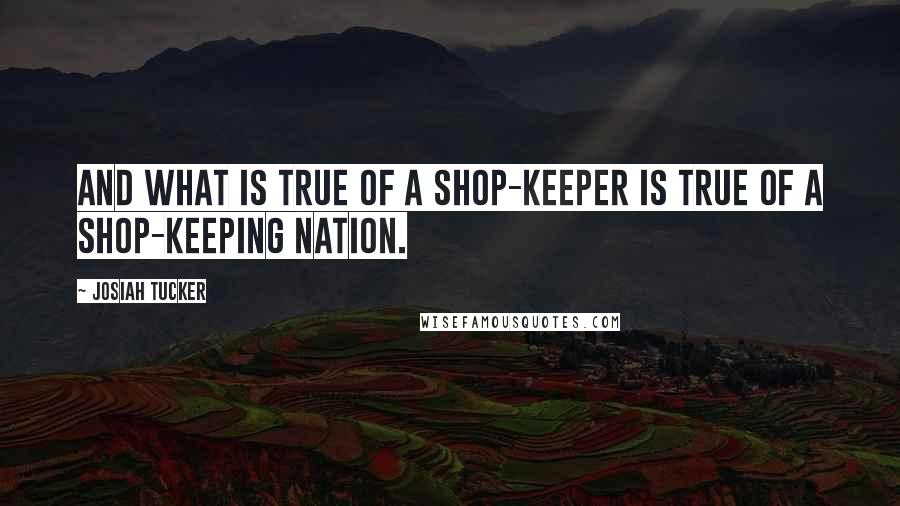 Josiah Tucker Quotes: And what is true of a shop-keeper is true of a shop-keeping nation.