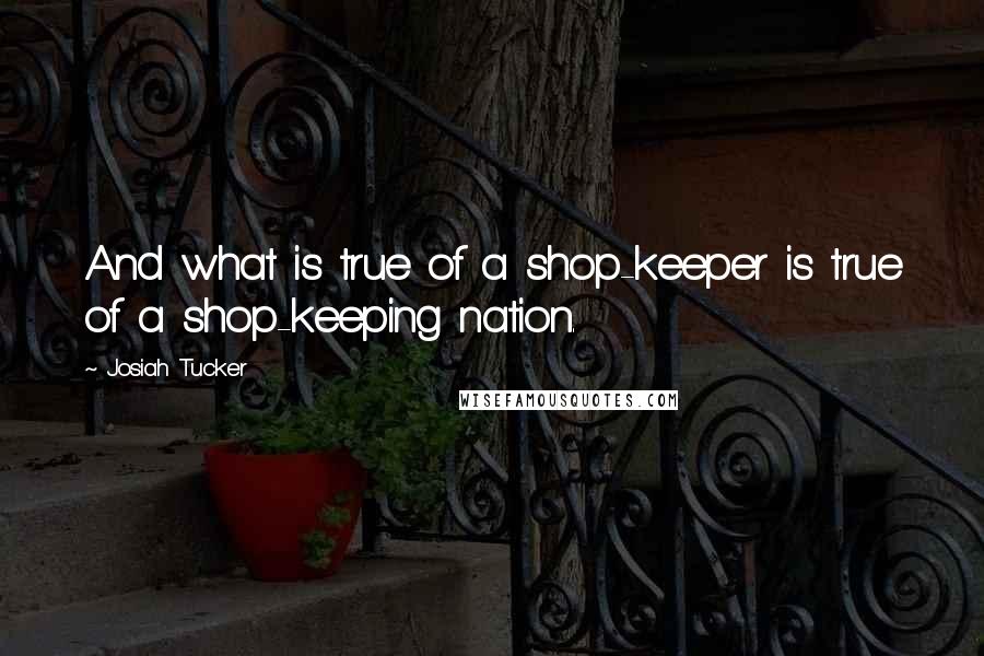 Josiah Tucker Quotes: And what is true of a shop-keeper is true of a shop-keeping nation.