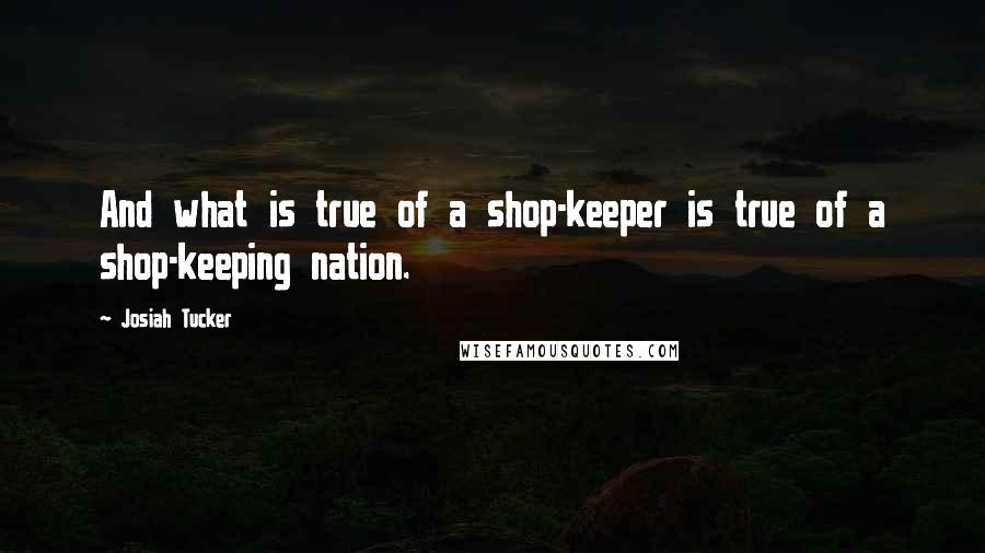 Josiah Tucker Quotes: And what is true of a shop-keeper is true of a shop-keeping nation.