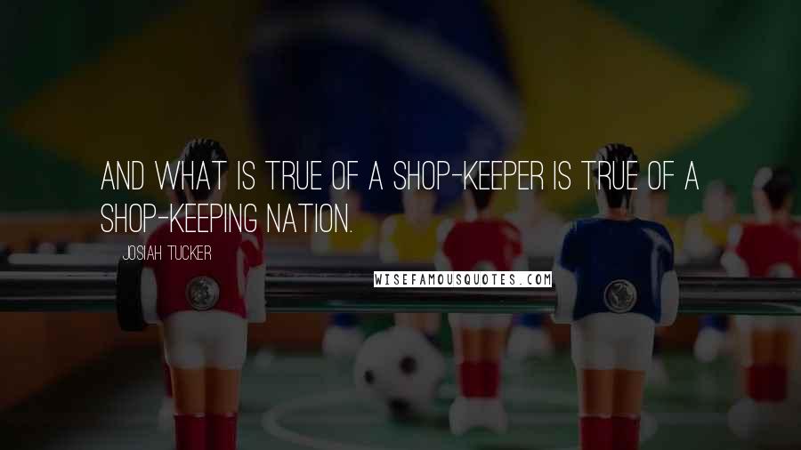 Josiah Tucker Quotes: And what is true of a shop-keeper is true of a shop-keeping nation.