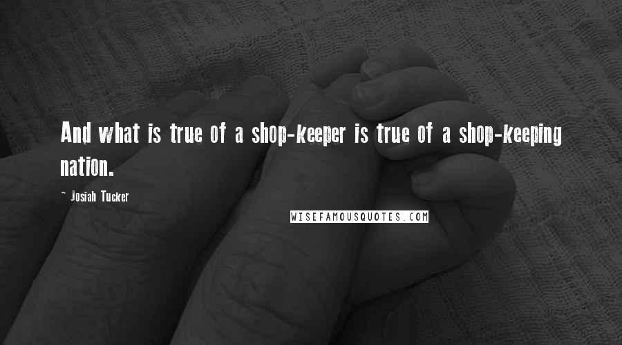 Josiah Tucker Quotes: And what is true of a shop-keeper is true of a shop-keeping nation.