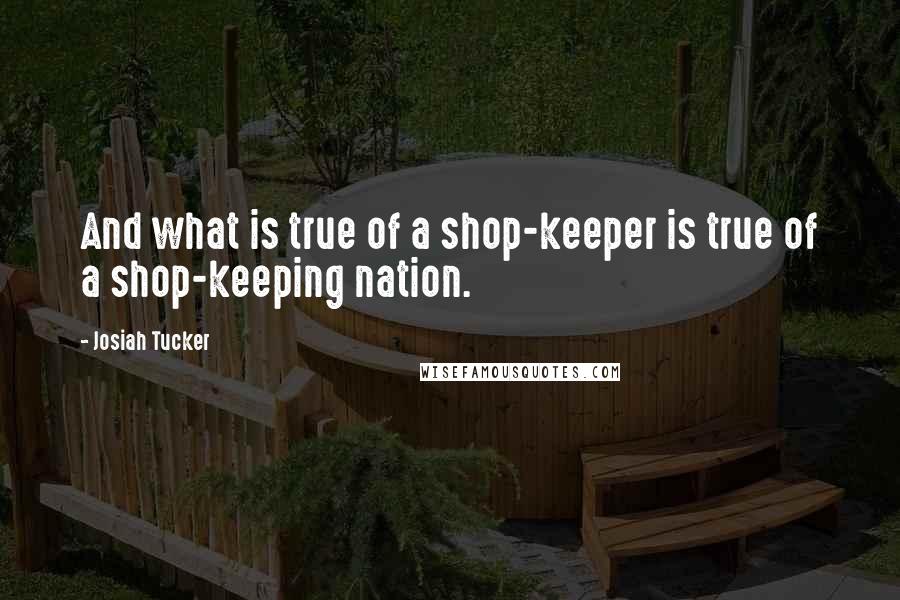 Josiah Tucker Quotes: And what is true of a shop-keeper is true of a shop-keeping nation.