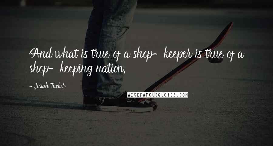 Josiah Tucker Quotes: And what is true of a shop-keeper is true of a shop-keeping nation.