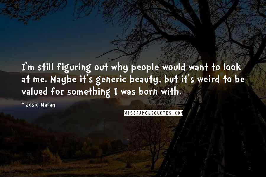 Josie Maran Quotes: I'm still figuring out why people would want to look at me. Maybe it's generic beauty, but it's weird to be valued for something I was born with.