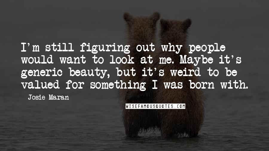 Josie Maran Quotes: I'm still figuring out why people would want to look at me. Maybe it's generic beauty, but it's weird to be valued for something I was born with.