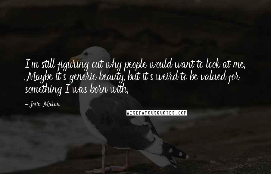 Josie Maran Quotes: I'm still figuring out why people would want to look at me. Maybe it's generic beauty, but it's weird to be valued for something I was born with.