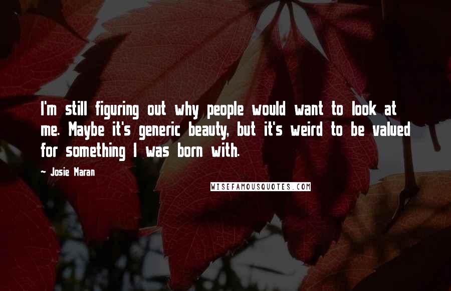 Josie Maran Quotes: I'm still figuring out why people would want to look at me. Maybe it's generic beauty, but it's weird to be valued for something I was born with.