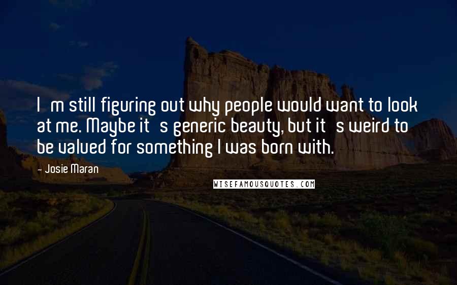 Josie Maran Quotes: I'm still figuring out why people would want to look at me. Maybe it's generic beauty, but it's weird to be valued for something I was born with.