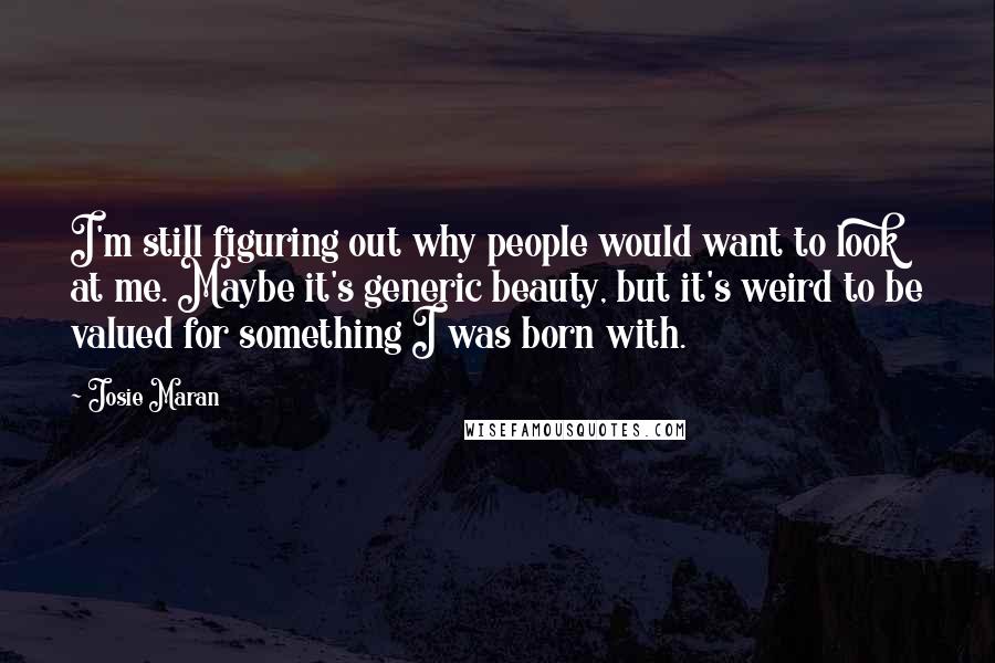 Josie Maran Quotes: I'm still figuring out why people would want to look at me. Maybe it's generic beauty, but it's weird to be valued for something I was born with.