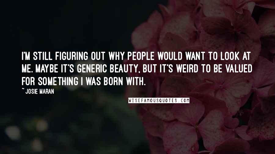 Josie Maran Quotes: I'm still figuring out why people would want to look at me. Maybe it's generic beauty, but it's weird to be valued for something I was born with.