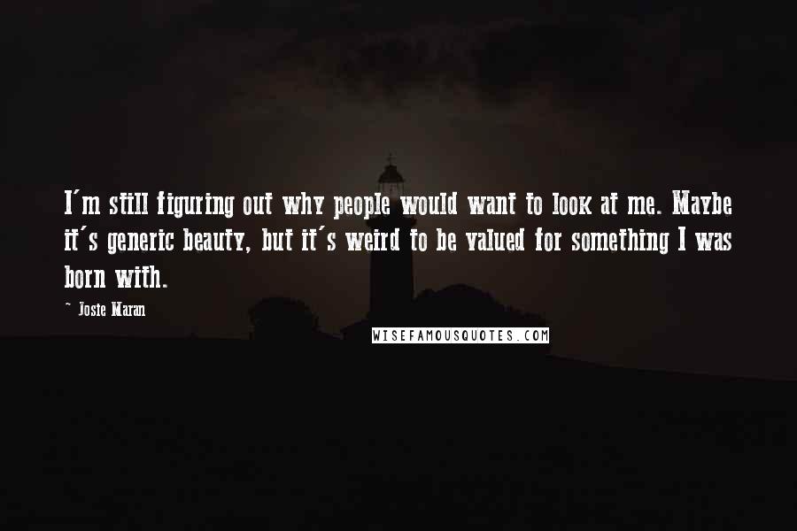 Josie Maran Quotes: I'm still figuring out why people would want to look at me. Maybe it's generic beauty, but it's weird to be valued for something I was born with.