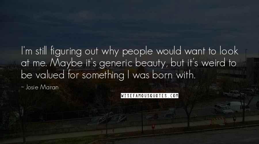 Josie Maran Quotes: I'm still figuring out why people would want to look at me. Maybe it's generic beauty, but it's weird to be valued for something I was born with.