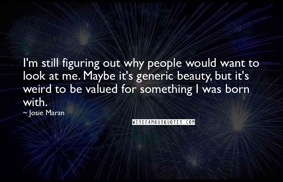 Josie Maran Quotes: I'm still figuring out why people would want to look at me. Maybe it's generic beauty, but it's weird to be valued for something I was born with.