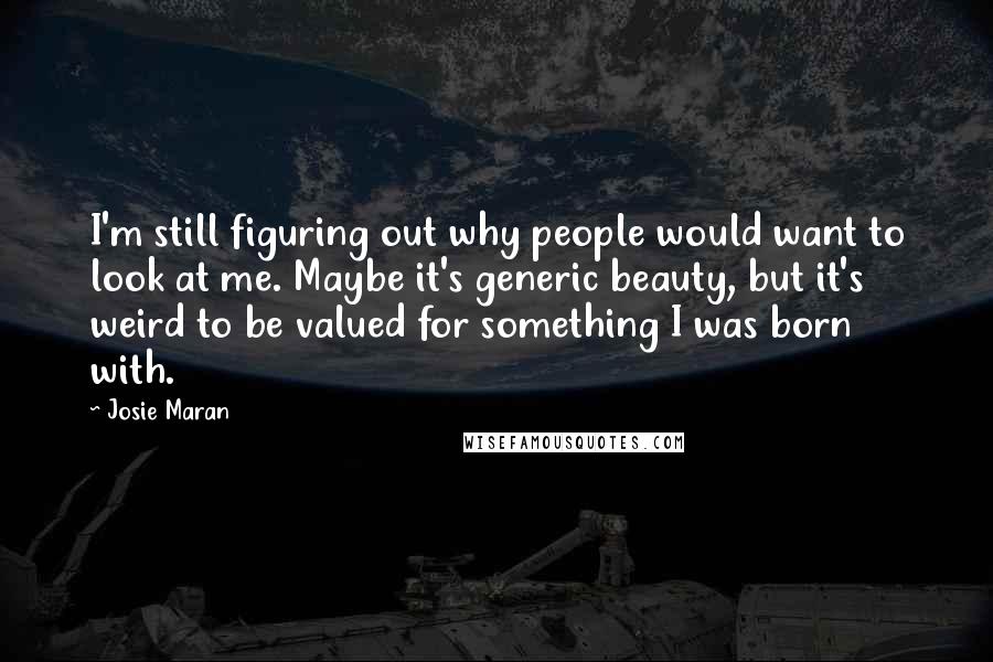 Josie Maran Quotes: I'm still figuring out why people would want to look at me. Maybe it's generic beauty, but it's weird to be valued for something I was born with.