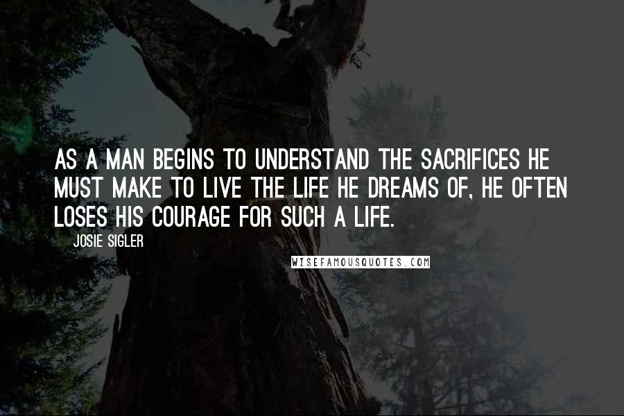 Josie Sigler Quotes: As a man begins to understand the sacrifices he must make to live the life he dreams of, he often loses his courage for such a life.