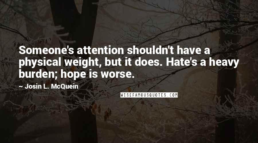 Josin L. McQuein Quotes: Someone's attention shouldn't have a physical weight, but it does. Hate's a heavy burden; hope is worse.